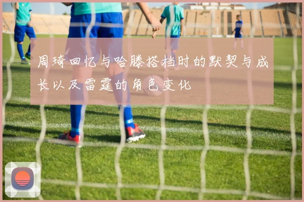 周琦回忆与哈滕搭档时的默契与成长以及雷霆的角色变化