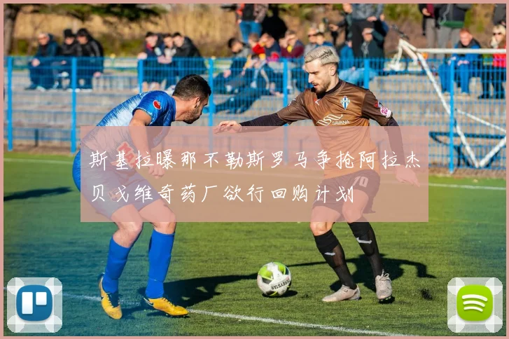 斯基拉曝那不勒斯罗马争抢阿拉杰贝戈维奇药厂欲行回购计划