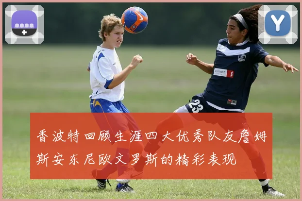 香波特回顾生涯四大优秀队友詹姆斯安东尼欧文罗斯的精彩表现