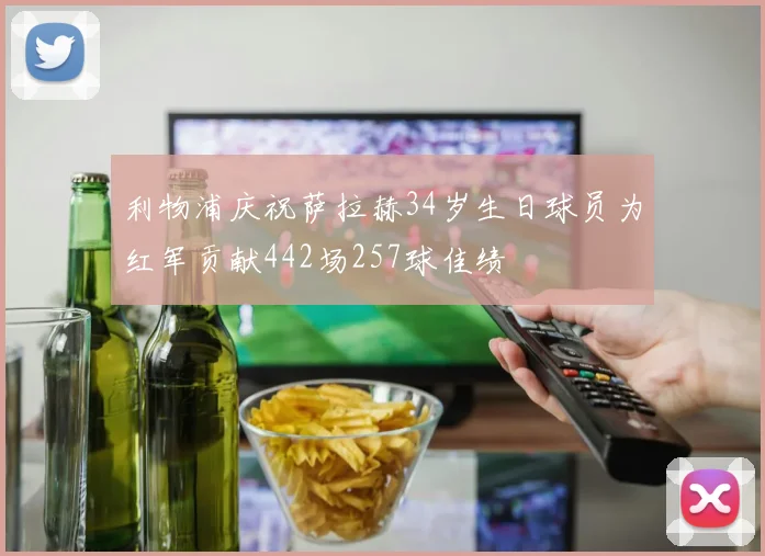 利物浦庆祝萨拉赫34岁生日球员为红军贡献442场257球佳绩