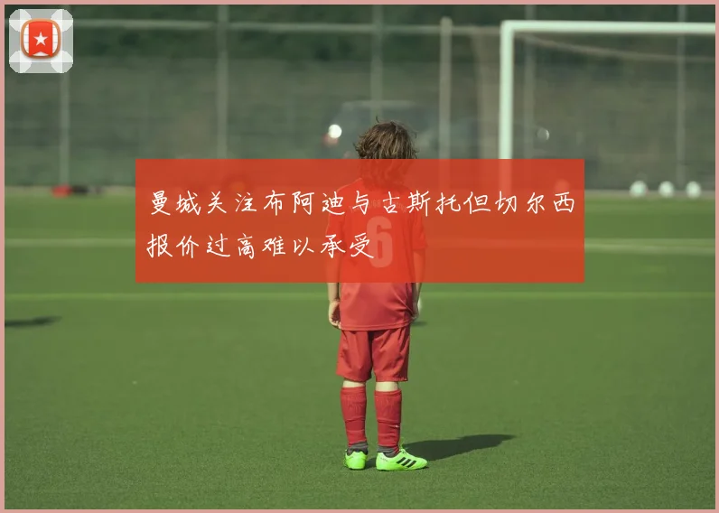 曼城关注布阿迪与古斯托但切尔西报价过高难以承受
