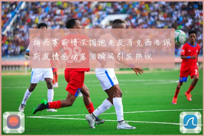 梅西赛前情深拥抱老友马克西洛佩斯友情感动落泪瞬间引发热议
