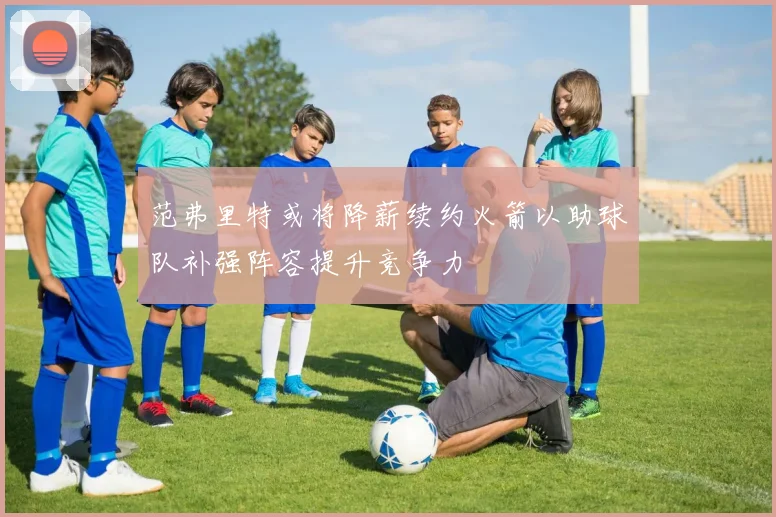 范弗里特或将降薪续约火箭以助球队补强阵容提升竞争力