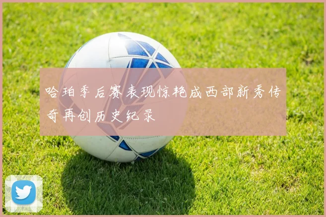 哈珀季后赛表现惊艳成西部新秀传奇再创历史纪录