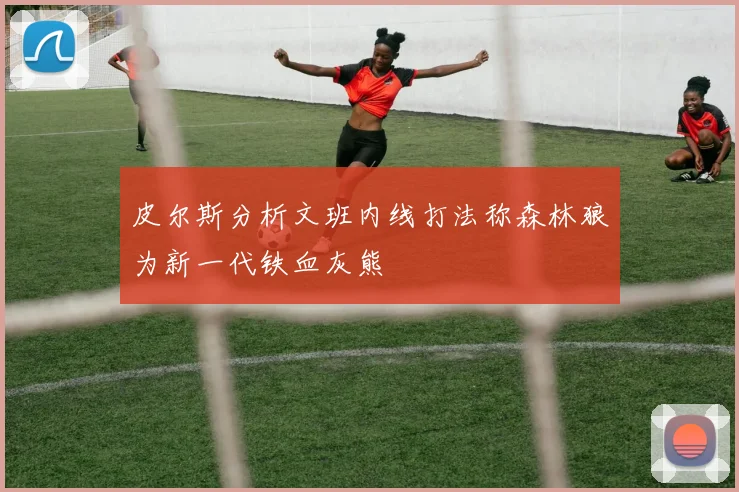 皮尔斯分析文班内线打法称森林狼为新一代铁血灰熊