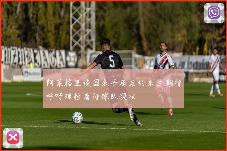 阿莱格里谈国米平局后的米兰期待呼吁理性看待球队现状
