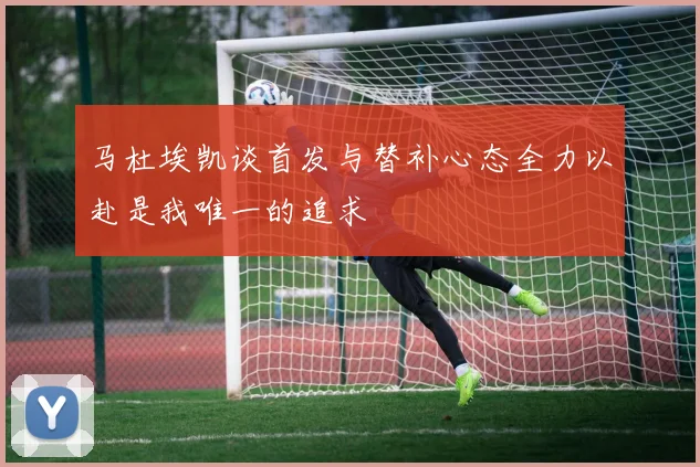 马杜埃凯谈首发与替补心态全力以赴是我唯一的追求