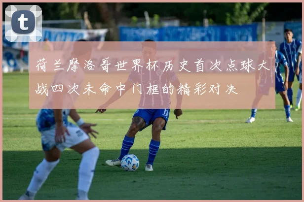 荷兰摩洛哥世界杯历史首次点球大战四次未命中门框的精彩对决