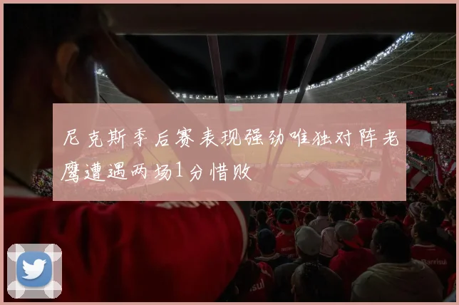尼克斯季后赛表现强劲唯独对阵老鹰遭遇两场1分惜败