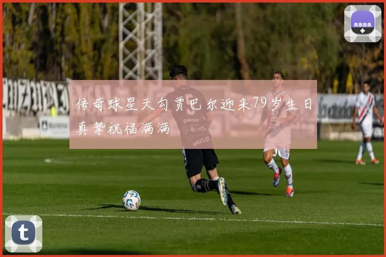 传奇球星天勾贾巴尔迎来79岁生日真挚祝福满满