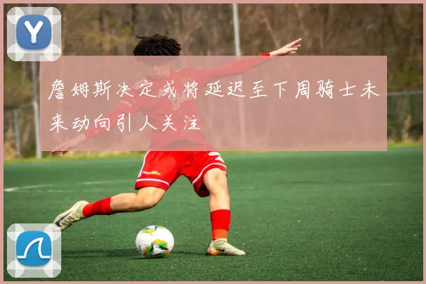 詹姆斯决定或将延迟至下周骑士未来动向引人关注