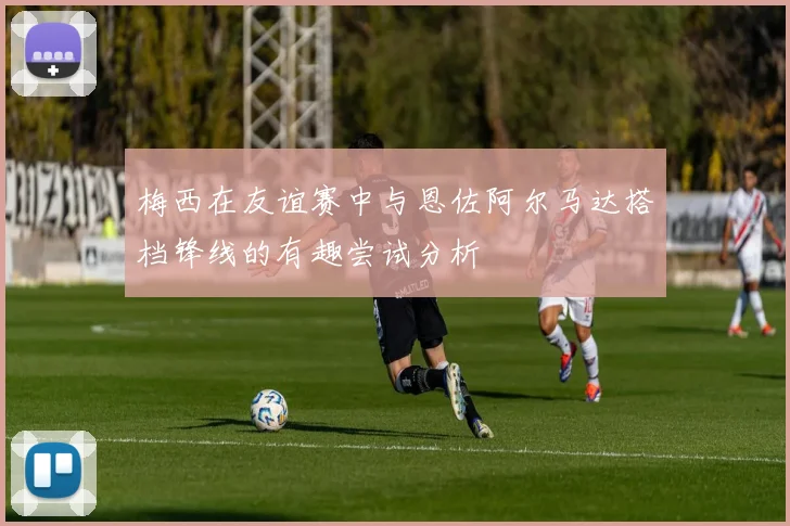 梅西在友谊赛中与恩佐阿尔马达搭档锋线的有趣尝试分析
