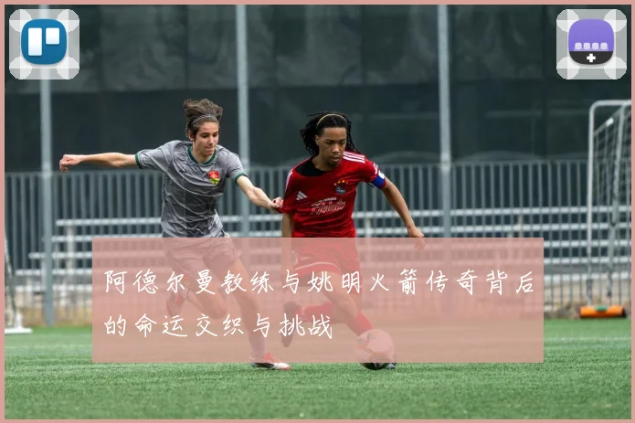 阿德尔曼教练与姚明火箭传奇背后的命运交织与挑战