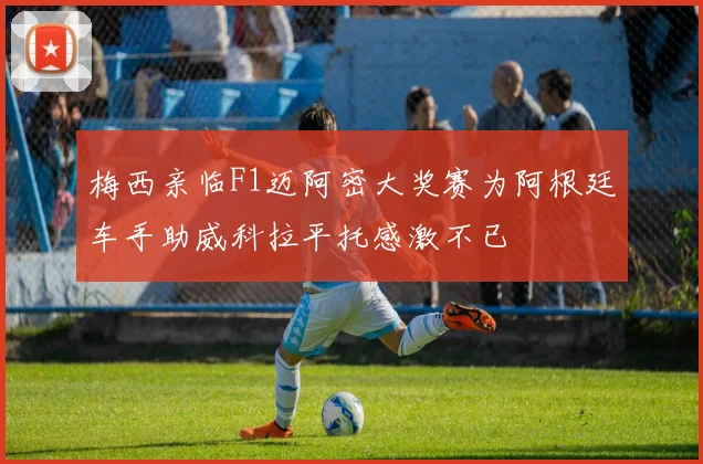 梅西亲临F1迈阿密大奖赛为阿根廷车手助威科拉平托感激不已