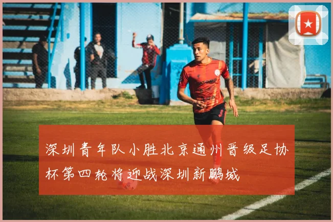 深圳青年队小胜北京通州晋级足协杯第四轮将迎战深圳新鹏城