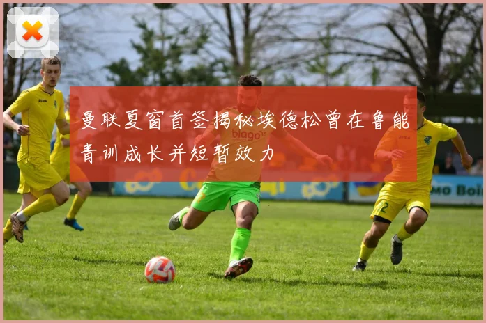 曼联夏窗首签揭秘埃德松曾在鲁能青训成长并短暂效力