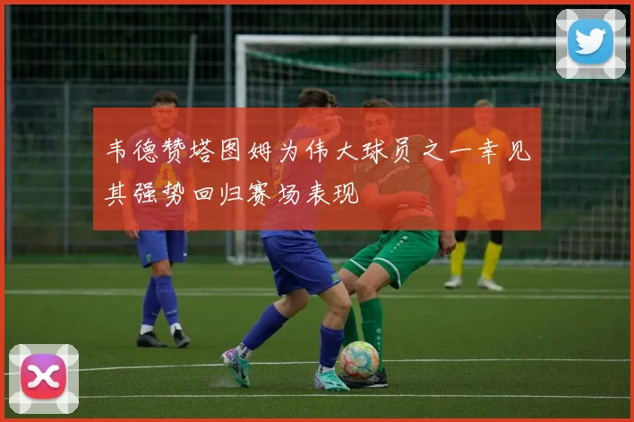 韦德赞塔图姆为伟大球员之一幸见其强势回归赛场表现