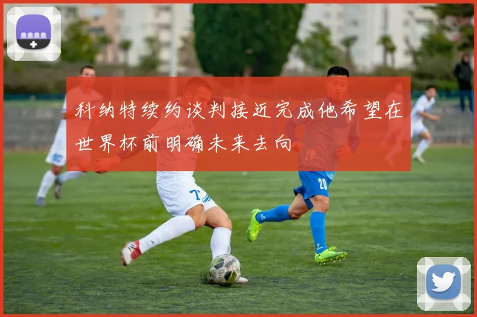 科纳特续约谈判接近完成他希望在世界杯前明确未来去向