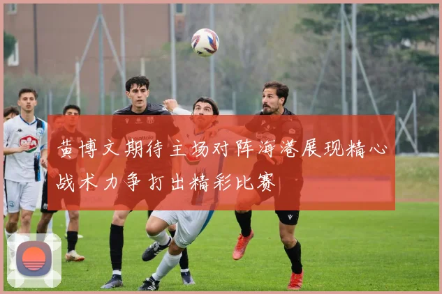黄博文期待主场对阵海港展现精心战术力争打出精彩比赛