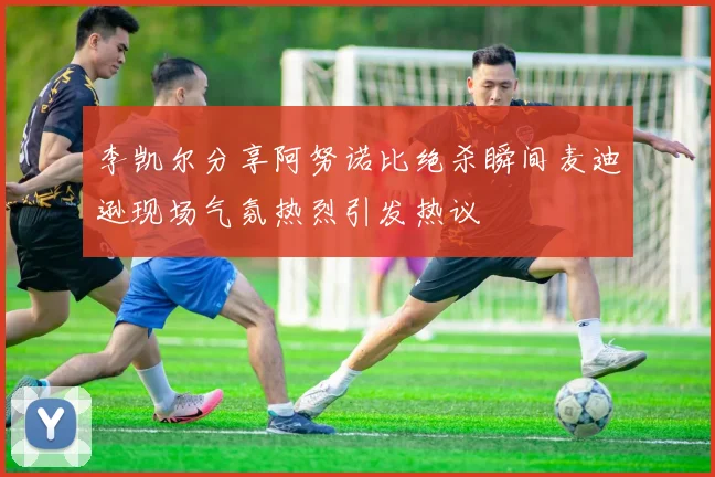 李凯尔分享阿努诺比绝杀瞬间麦迪逊现场气氛热烈引发热议