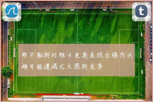 那不勒斯对维卡里奥表现出强烈兴趣可能遭遇尤文图斯竞争