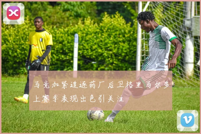 马竞加紧追逐药厂后卫格里马尔多上赛季表现出色引关注
