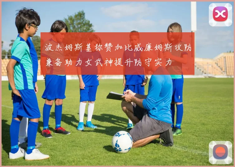 波杰姆斯基称赞加比威廉姆斯攻防兼备助力女武神提升防守实力