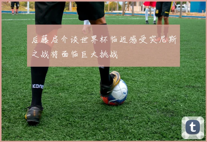 后藤启介谈世界杯临近感受突尼斯之战将面临巨大挑战