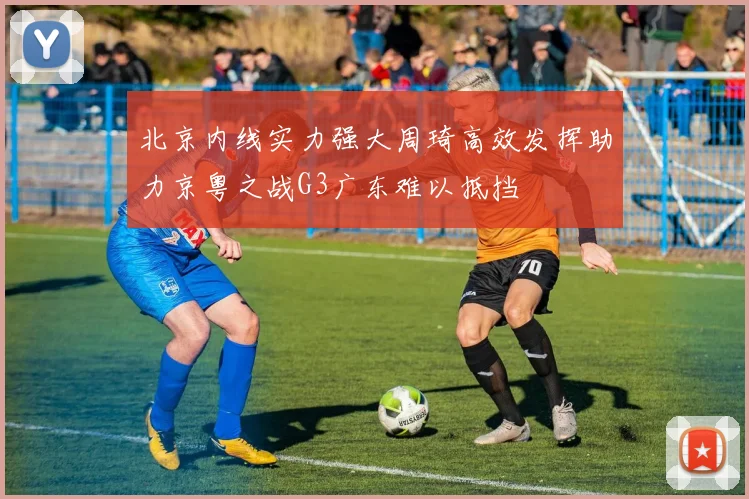 北京内线实力强大周琦高效发挥助力京粤之战G3广东难以抵挡