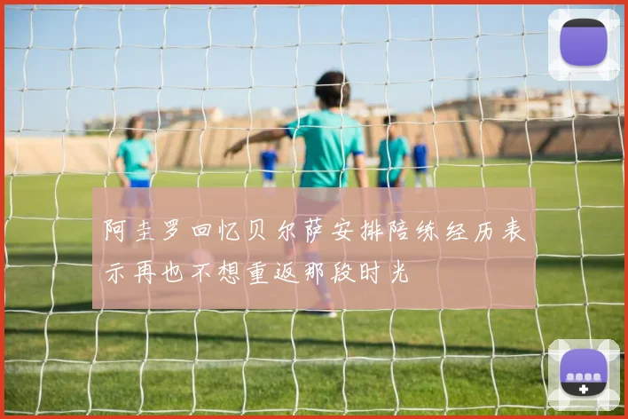 阿圭罗回忆贝尔萨安排陪练经历表示再也不想重返那段时光