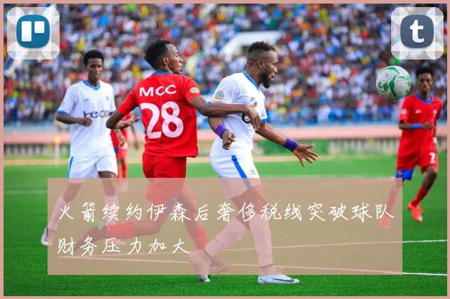 火箭续约伊森后奢侈税线突破球队财务压力加大